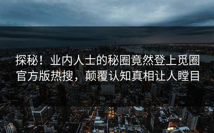 探秘！业内人士的秘圈竟然登上觅圈官方版热搜，颠覆认知真相让人瞠目