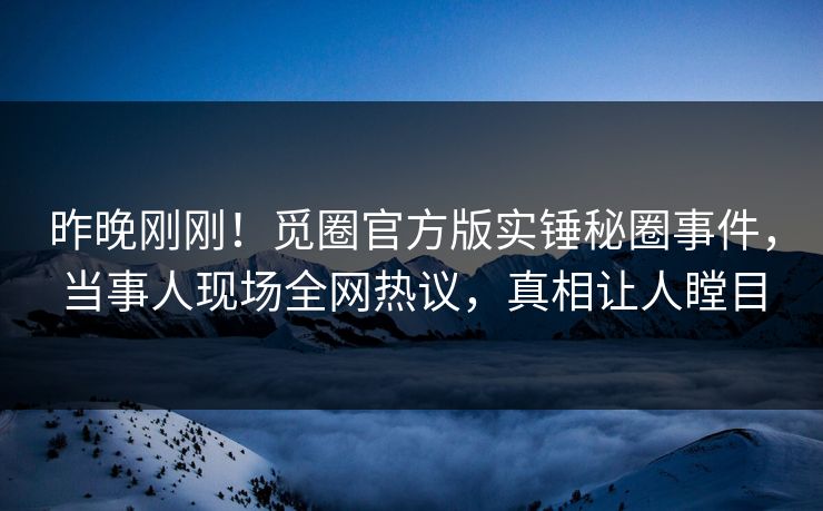 昨晚刚刚！觅圈官方版实锤秘圈事件，当事人现场全网热议，真相让人瞠目
