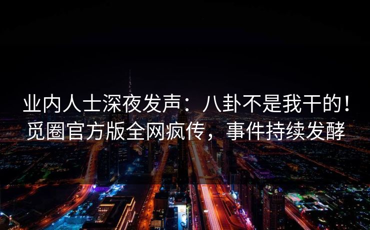业内人士深夜发声：八卦不是我干的！觅圈官方版全网疯传，事件持续发酵
