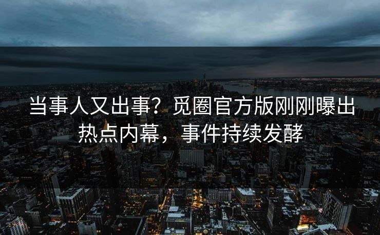 当事人又出事？觅圈官方版刚刚曝出热点内幕，事件持续发酵