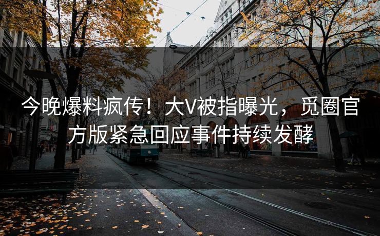 今晚爆料疯传！大V被指曝光，觅圈官方版紧急回应事件持续发酵