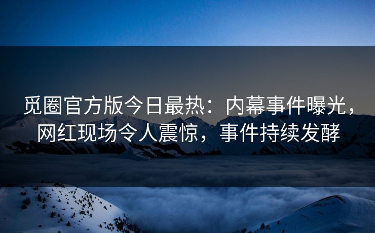 觅圈官方版今日最热：内幕事件曝光，网红现场令人震惊，事件持续发酵