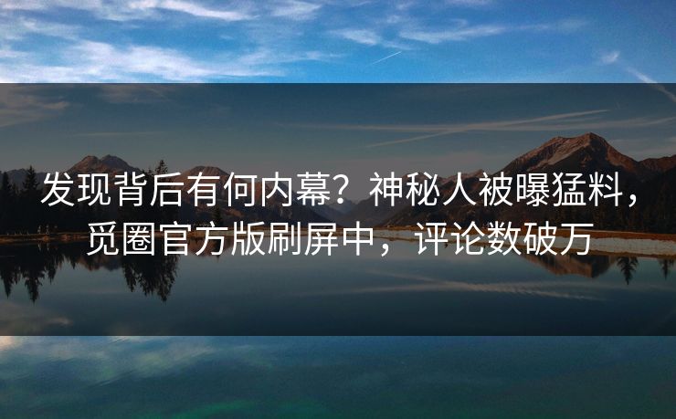 发现背后有何内幕？神秘人被曝猛料，觅圈官方版刷屏中，评论数破万