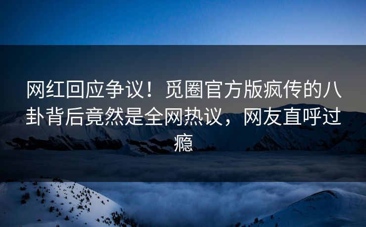 网红回应争议！觅圈官方版疯传的八卦背后竟然是全网热议，网友直呼过瘾