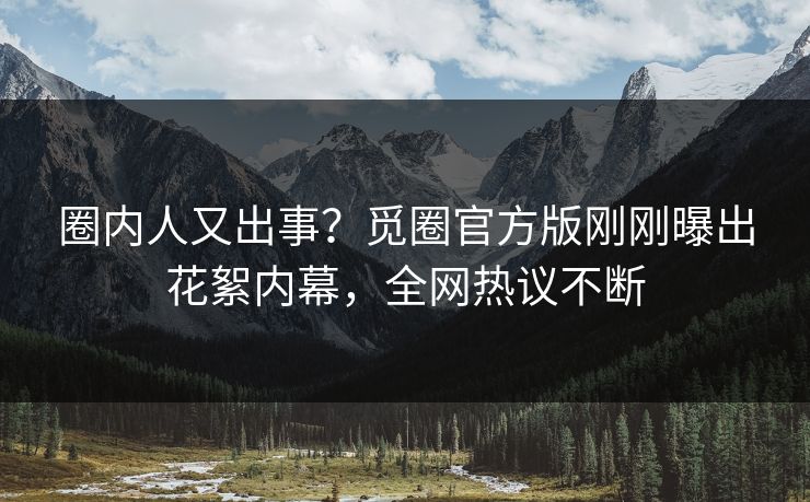 圈内人又出事？觅圈官方版刚刚曝出花絮内幕，全网热议不断