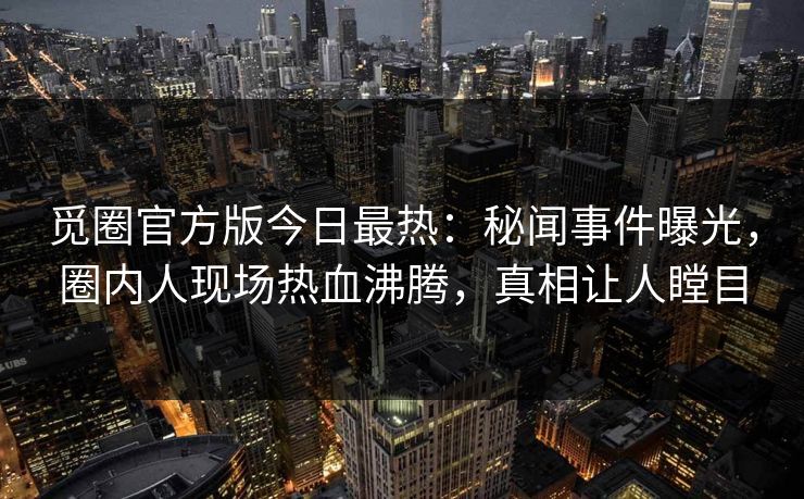 觅圈官方版今日最热：秘闻事件曝光，圈内人现场热血沸腾，真相让人瞠目