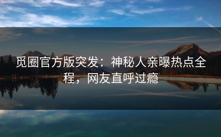 觅圈官方版突发：神秘人亲曝热点全程，网友直呼过瘾