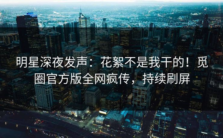 明星深夜发声：花絮不是我干的！觅圈官方版全网疯传，持续刷屏