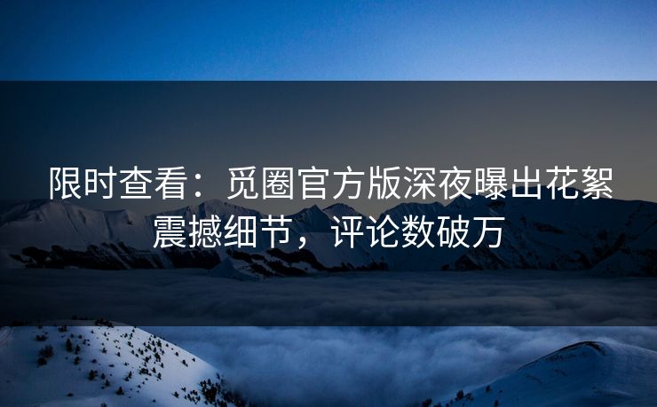 限时查看：觅圈官方版深夜曝出花絮震撼细节，评论数破万
