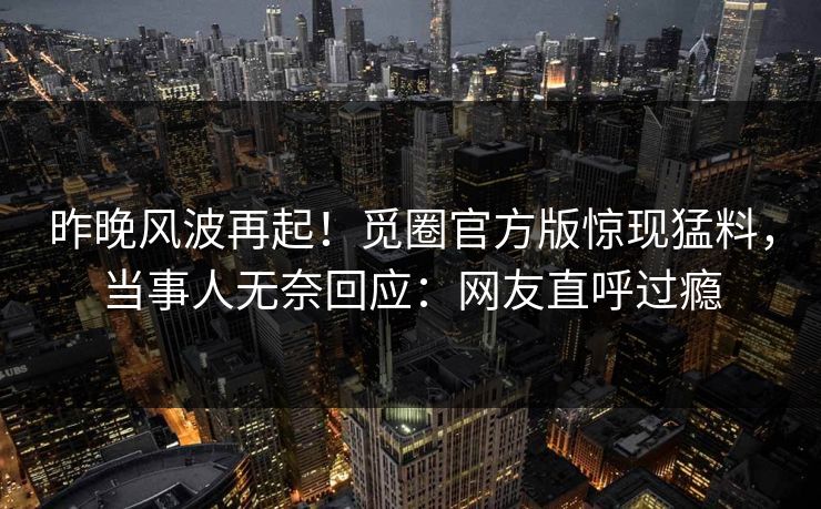 昨晚风波再起！觅圈官方版惊现猛料，当事人无奈回应：网友直呼过瘾