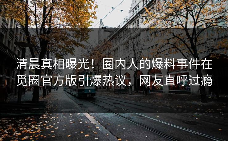 清晨真相曝光！圈内人的爆料事件在觅圈官方版引爆热议，网友直呼过瘾
