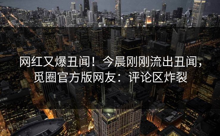 网红又爆丑闻！今晨刚刚流出丑闻，觅圈官方版网友：评论区炸裂
