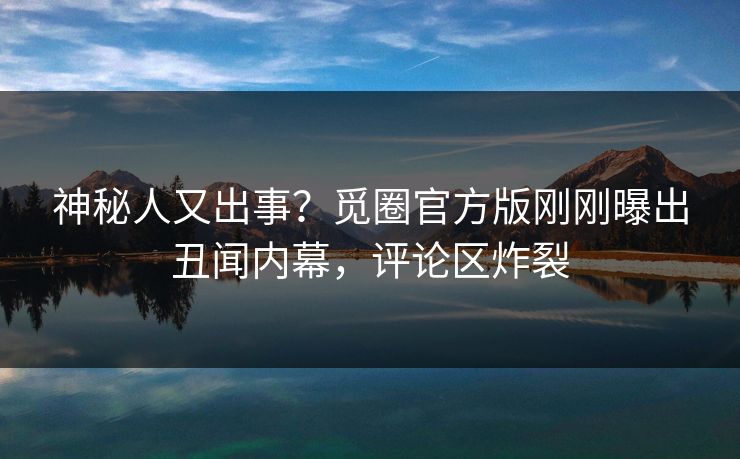 神秘人又出事？觅圈官方版刚刚曝出丑闻内幕，评论区炸裂