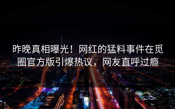 昨晚真相曝光！网红的猛料事件在觅圈官方版引爆热议，网友直呼过瘾