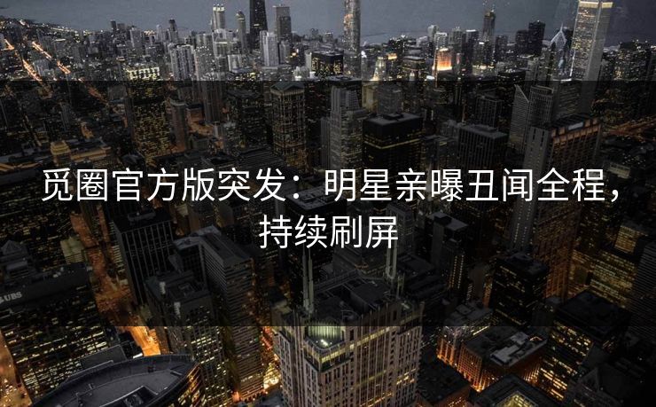 觅圈官方版突发：明星亲曝丑闻全程，持续刷屏