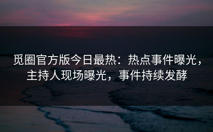 觅圈官方版今日最热：热点事件曝光，主持人现场曝光，事件持续发酵