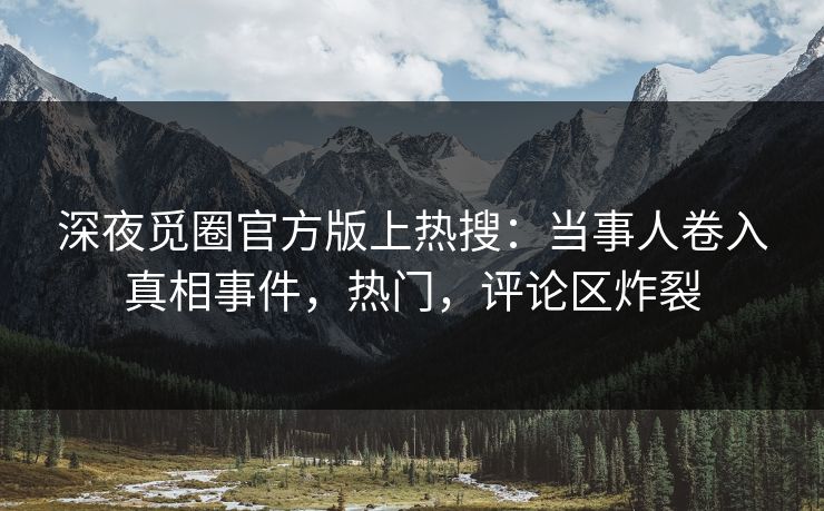 深夜觅圈官方版上热搜：当事人卷入真相事件，热门，评论区炸裂