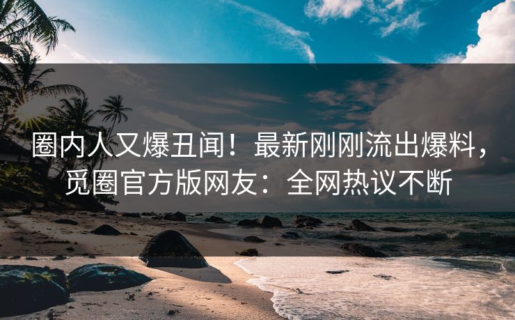 圈内人又爆丑闻！最新刚刚流出爆料，觅圈官方版网友：全网热议不断