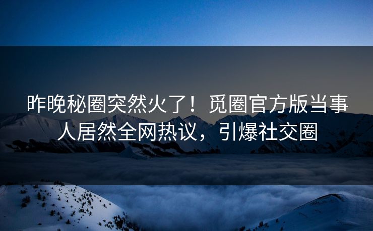 昨晚秘圈突然火了！觅圈官方版当事人居然全网热议，引爆社交圈