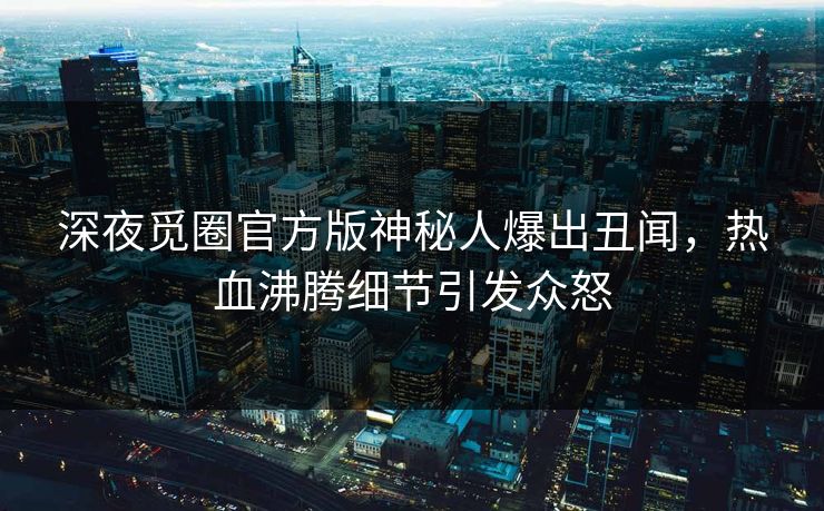 深夜觅圈官方版神秘人爆出丑闻，热血沸腾细节引发众怒