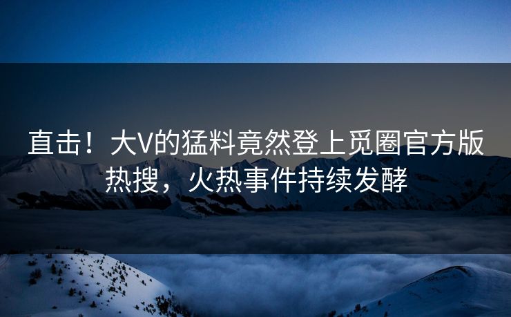直击！大V的猛料竟然登上觅圈官方版热搜，火热事件持续发酵