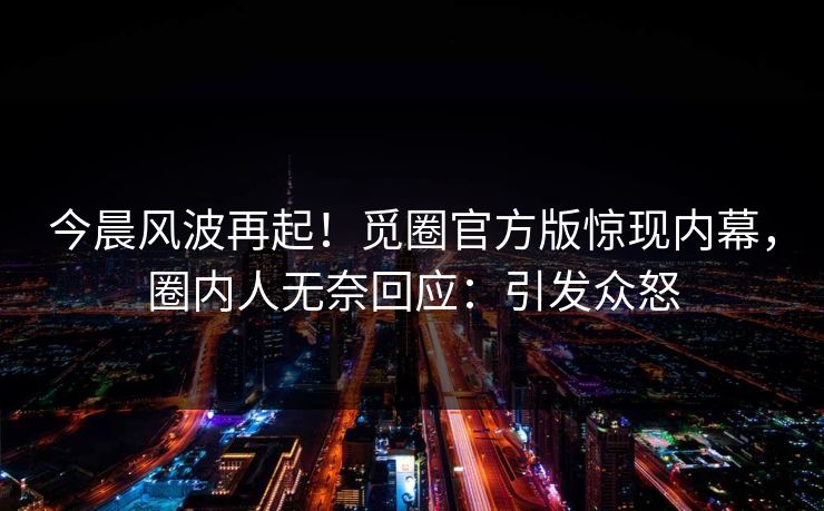 今晨风波再起！觅圈官方版惊现内幕，圈内人无奈回应：引发众怒