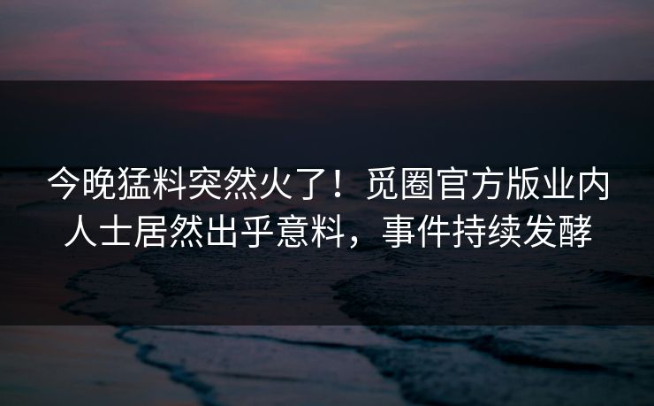 今晚猛料突然火了！觅圈官方版业内人士居然出乎意料，事件持续发酵