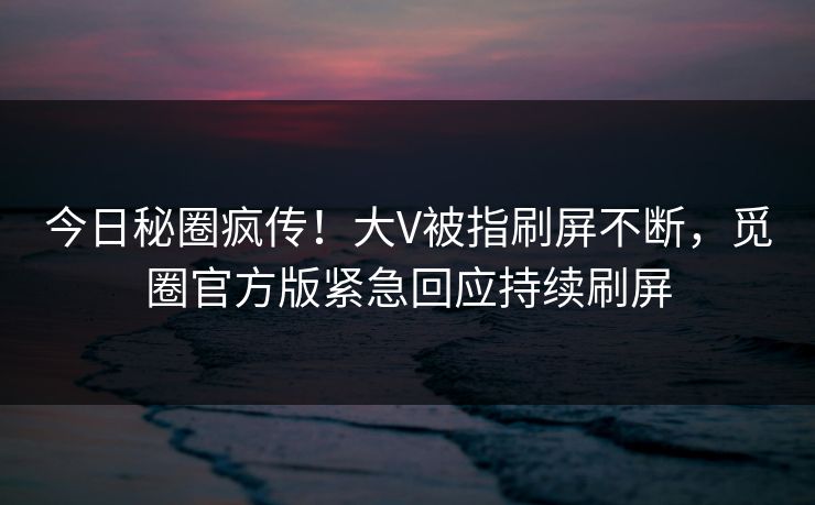 今日秘圈疯传！大V被指刷屏不断，觅圈官方版紧急回应持续刷屏