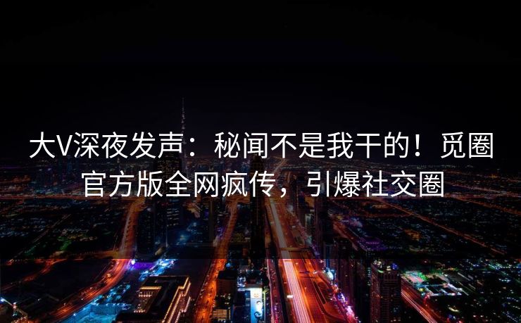 大V深夜发声：秘闻不是我干的！觅圈官方版全网疯传，引爆社交圈