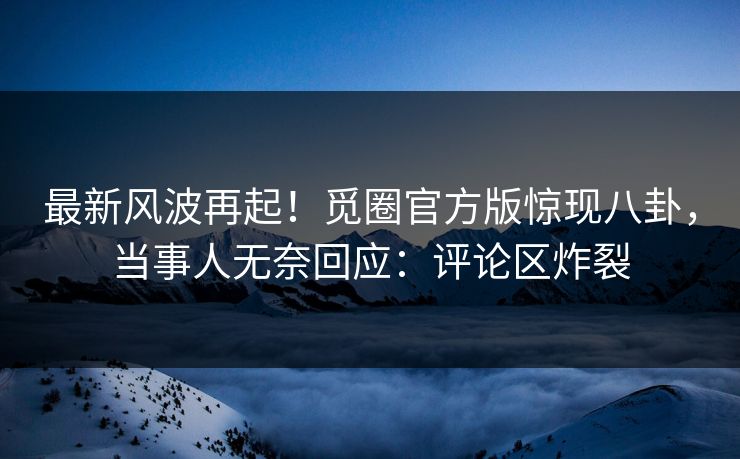 最新风波再起！觅圈官方版惊现八卦，当事人无奈回应：评论区炸裂
