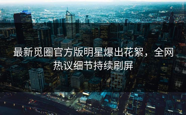 最新觅圈官方版明星爆出花絮，全网热议细节持续刷屏