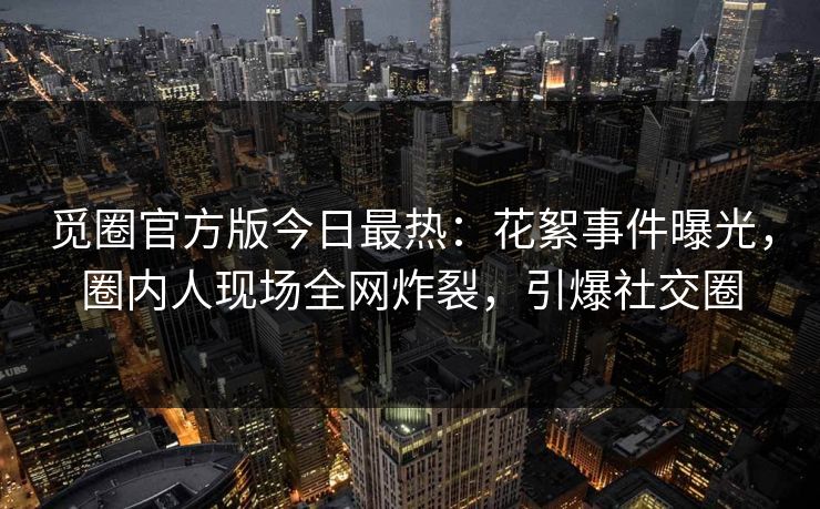 觅圈官方版今日最热：花絮事件曝光，圈内人现场全网炸裂，引爆社交圈