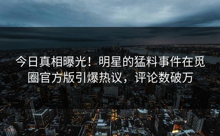 今日真相曝光！明星的猛料事件在觅圈官方版引爆热议，评论数破万