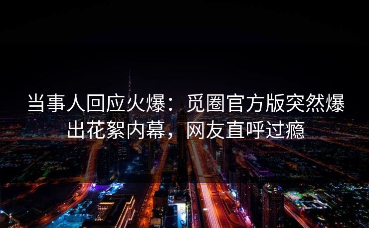 当事人回应火爆：觅圈官方版突然爆出花絮内幕，网友直呼过瘾