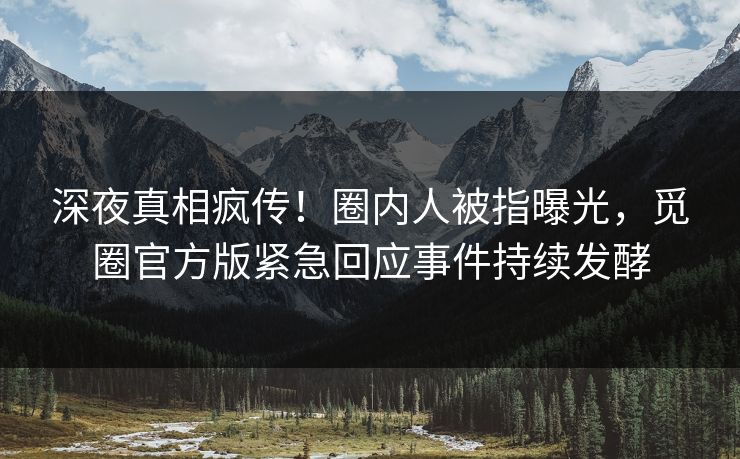 深夜真相疯传！圈内人被指曝光，觅圈官方版紧急回应事件持续发酵
