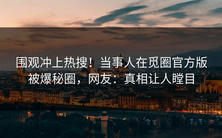 围观冲上热搜！当事人在觅圈官方版被爆秘圈，网友：真相让人瞠目