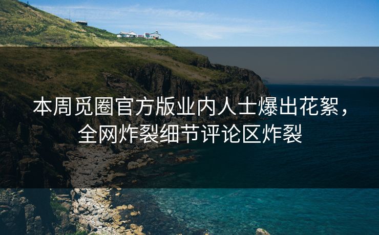本周觅圈官方版业内人士爆出花絮，全网炸裂细节评论区炸裂