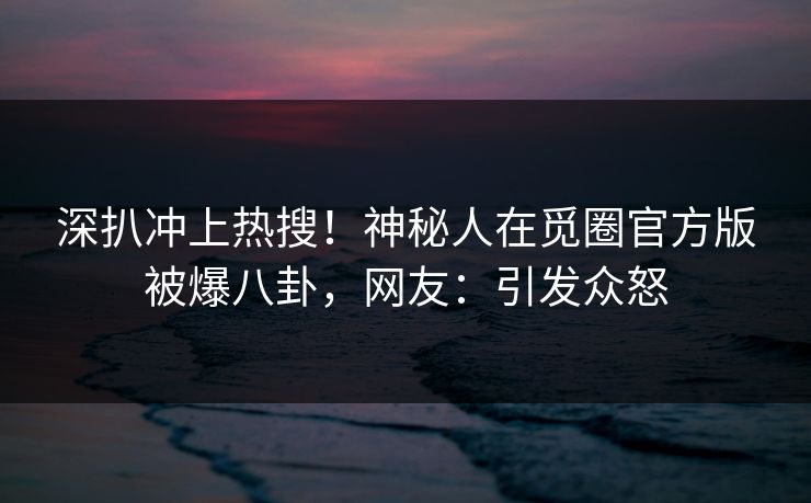 深扒冲上热搜！神秘人在觅圈官方版被爆八卦，网友：引发众怒