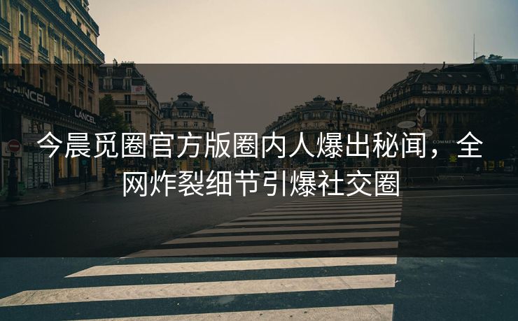 今晨觅圈官方版圈内人爆出秘闻，全网炸裂细节引爆社交圈