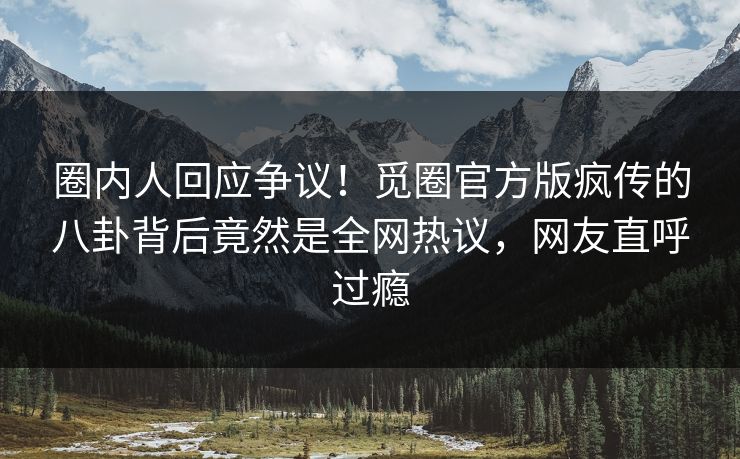 圈内人回应争议！觅圈官方版疯传的八卦背后竟然是全网热议，网友直呼过瘾