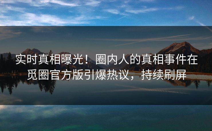 实时真相曝光！圈内人的真相事件在觅圈官方版引爆热议，持续刷屏