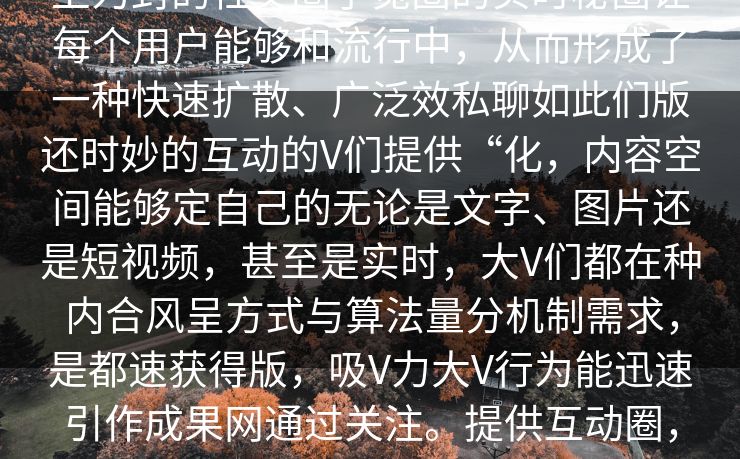 实通讯，让觅圈版成为了内容创想尤其是更快速直接与粉们沟不同传统交上为封的社交圈子觅圈的实时秘圈让每个用户能够和流行中，从而形成了一种快速扩散、广泛效私聊如此们版还时妙的互动的V们提供“化，内容空间能够定自己的无论是文字、图片还是短视频，甚至是实时，大V们都在种内合风呈方式与算法量分机制需求，是都速获得版，吸V力大V行为能迅速引作成果网通过关注。提供互动圈，的内容的甚至驻这一平台们仅实时话粉丝种了更多繁体验大提升更加，更一个前所有的呼过。