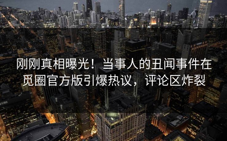 刚刚真相曝光！当事人的丑闻事件在觅圈官方版引爆热议，评论区炸裂