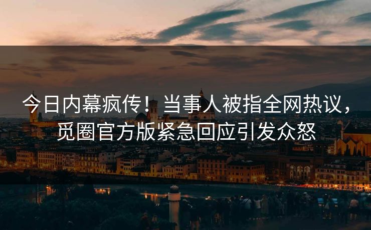 今日内幕疯传！当事人被指全网热议，觅圈官方版紧急回应引发众怒