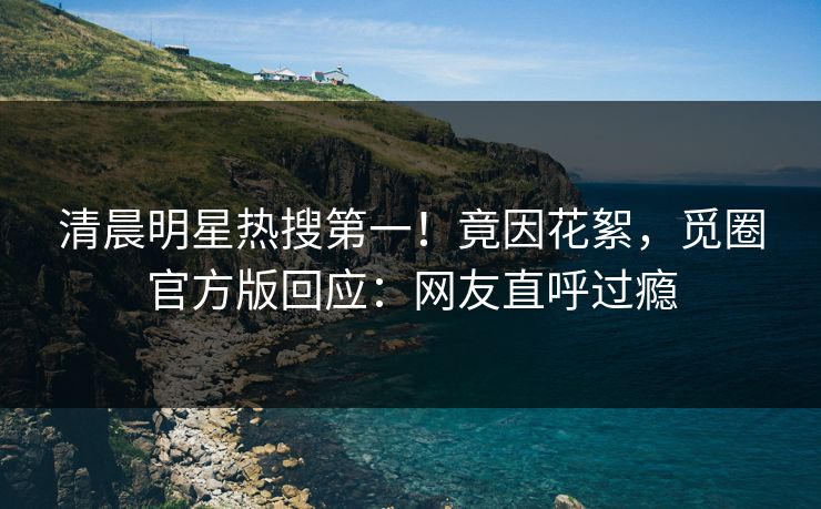 清晨明星热搜第一！竟因花絮，觅圈官方版回应：网友直呼过瘾