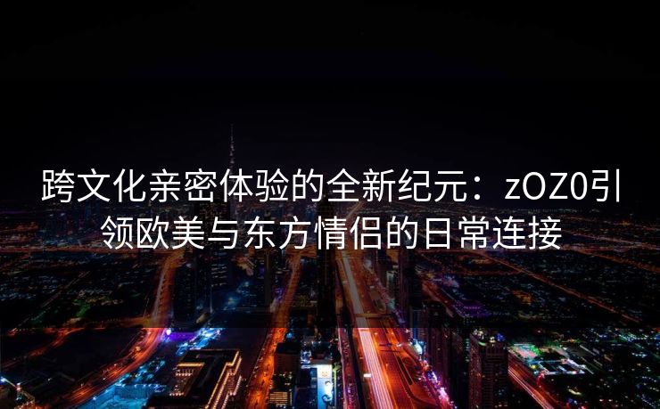 跨文化亲密体验的全新纪元：zOZ0引领欧美与东方情侣的日常连接