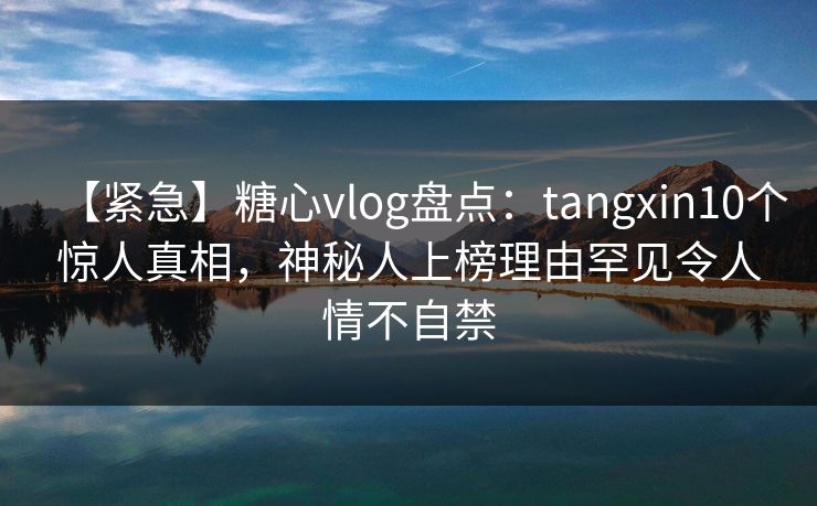 【紧急】糖心vlog盘点：tangxin10个惊人真相，神秘人上榜理由罕见令人情不自禁