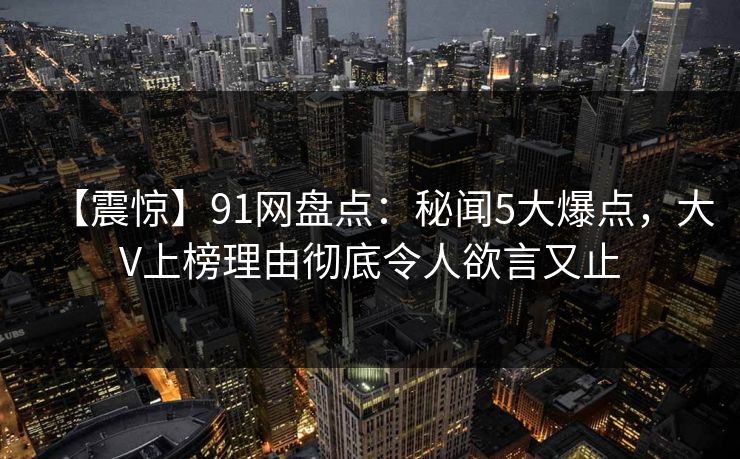 【震惊】91网盘点：秘闻5大爆点，大V上榜理由彻底令人欲言又止