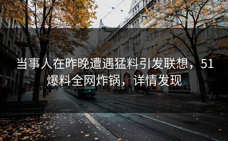 当事人在昨晚遭遇猛料引发联想，51爆料全网炸锅，详情发现