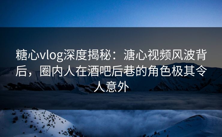 糖心vlog深度揭秘：溏心视频风波背后，圈内人在酒吧后巷的角色极其令人意外